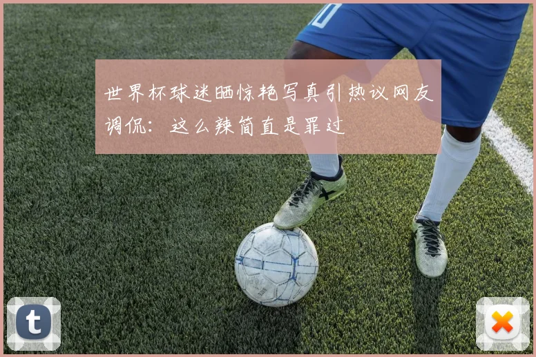 世界杯球迷晒惊艳写真引热议网友调侃：这么辣简直是罪过