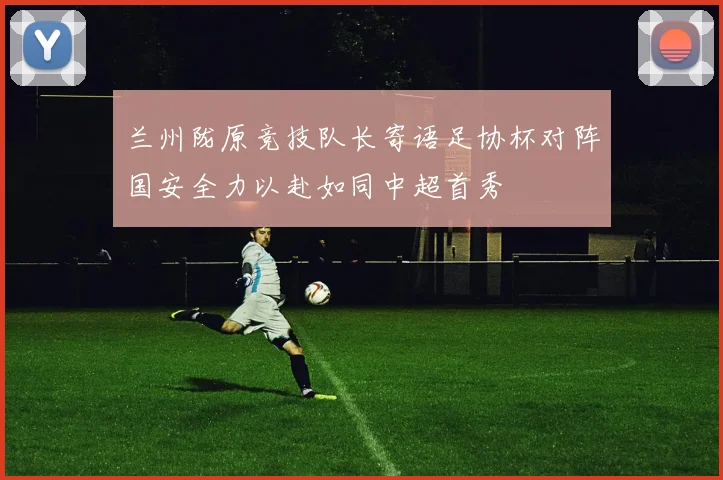 兰州陇原竞技队长寄语足协杯对阵国安全力以赴如同中超首秀
