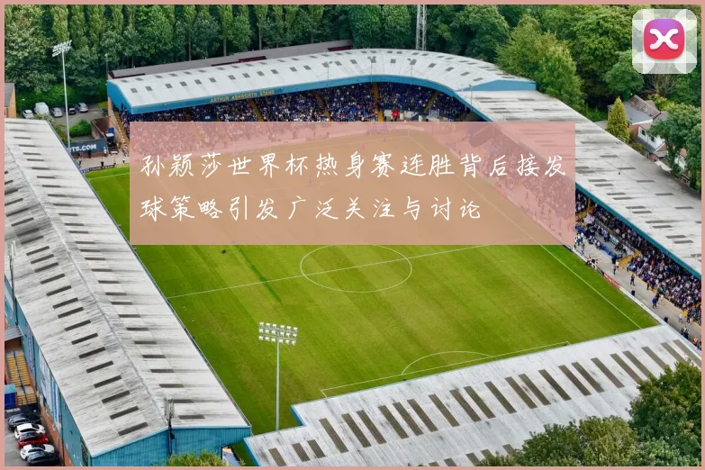 孙颖莎世界杯热身赛连胜背后接发球策略引发广泛关注与讨论