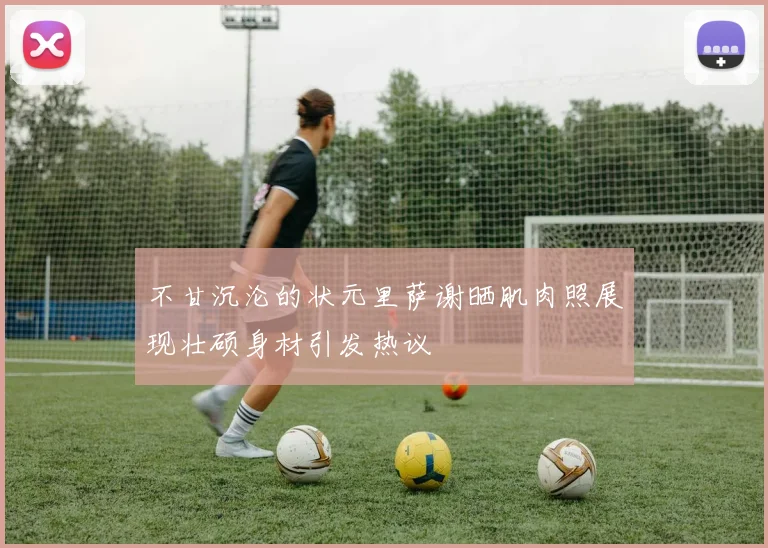 不甘沉沦的状元里萨谢晒肌肉照展现壮硕身材引发热议