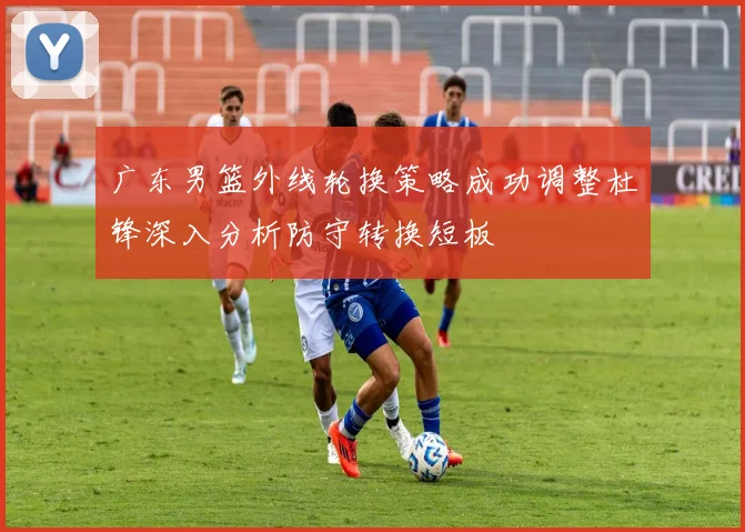 广东男篮外线轮换策略成功调整杜锋深入分析防守转换短板