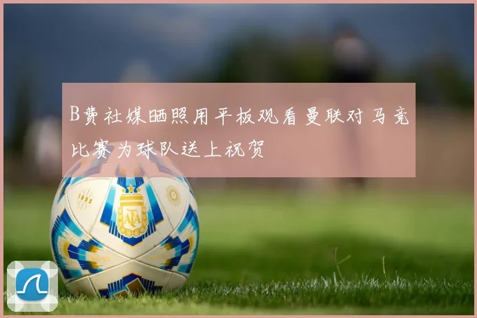 B费社媒晒照用平板观看曼联对马竞比赛为球队送上祝贺