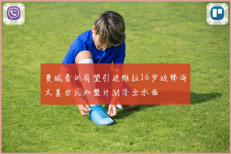 曼城青训有望引进维拉16岁边锋海文基尔瓦加盟计划浮出水面