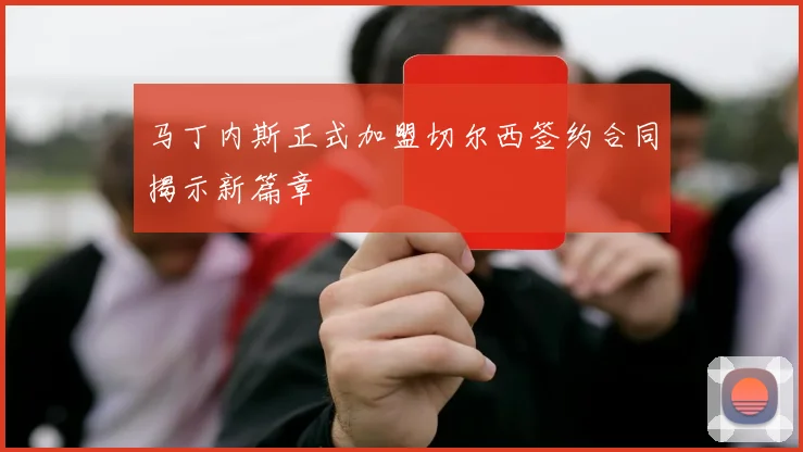 马丁内斯正式加盟切尔西签约合同揭示新篇章