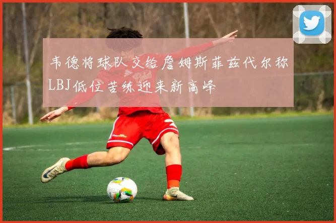 韦德将球队交给詹姆斯菲兹代尔称LBJ低位苦练迎来新高峰