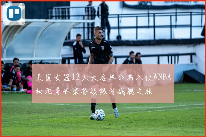 美国女篮12人大名单公布八位WNBA状元秀齐聚备战银河战舰之旅