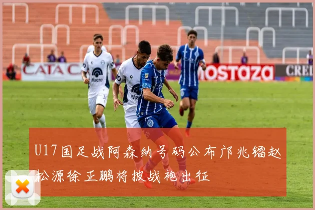 U17国足战阿森纳号码公布邝兆镭赵松源徐正鹏将披战袍出征