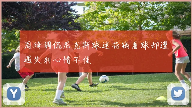 周琦调侃尼克斯球迷花钱看球却遭遇失利心情不佳