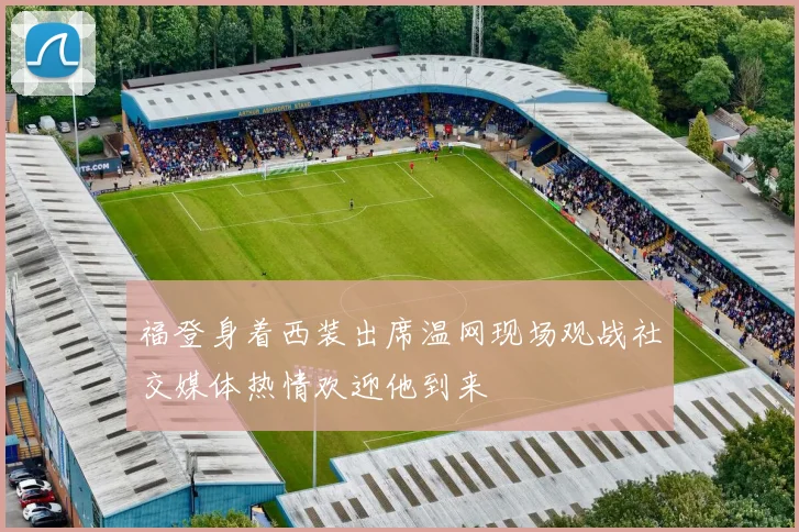 福登身着西装出席温网现场观战社交媒体热情欢迎他到来