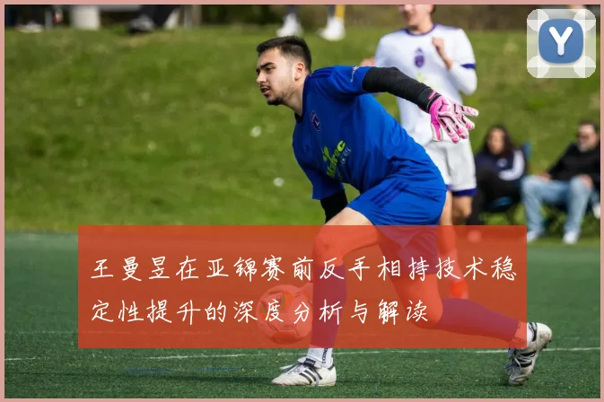 王曼昱在亚锦赛前反手相持技术稳定性提升的深度分析与解读